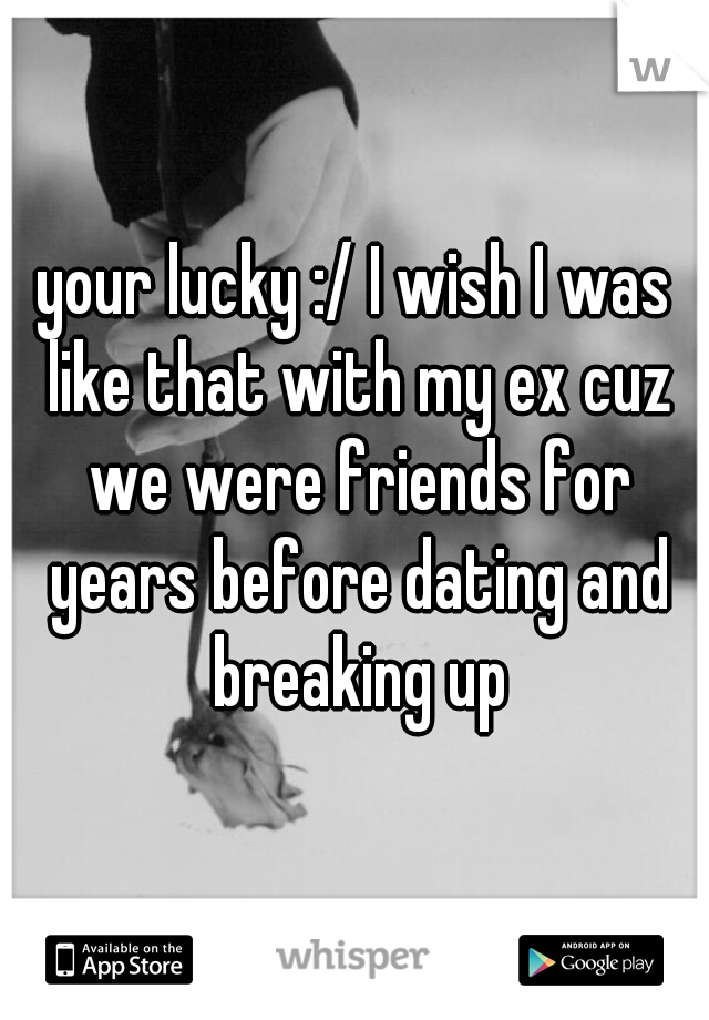 your lucky :/ I wish I was like that with my ex cuz we were friends for years before dating and breaking up