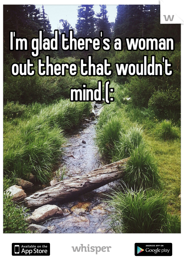 I'm glad there's a woman out there that wouldn't mind (: