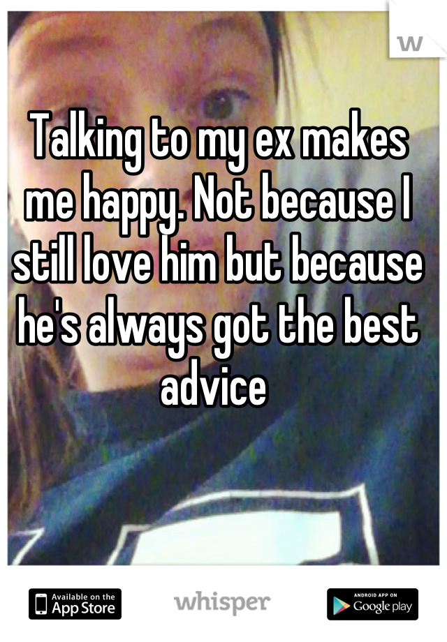 Talking to my ex makes me happy. Not because I still love him but because he's always got the best advice 
