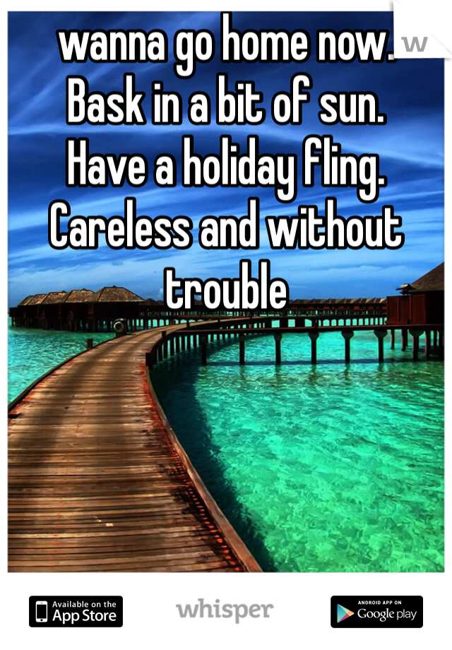 wanna go home now.
Bask in a bit of sun.
Have a holiday fling.
Careless and without trouble 