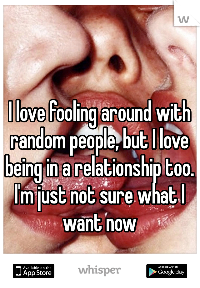 I love fooling around with random people, but I love being in a relationship too. I'm just not sure what I want now