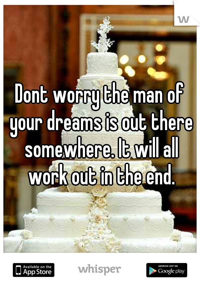 Dont worry the man of your dreams is out there somewhere. It will all work out in the end.