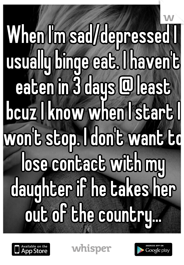 When I'm sad/depressed I usually binge eat. I haven't eaten in 3 days @ least bcuz I know when I start I won't stop. I don't want to lose contact with my daughter if he takes her out of the country...