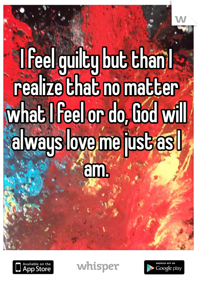 I feel guilty but than I realize that no matter what I feel or do, God will always love me just as I am.