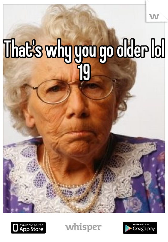 That's why you go older lol
19