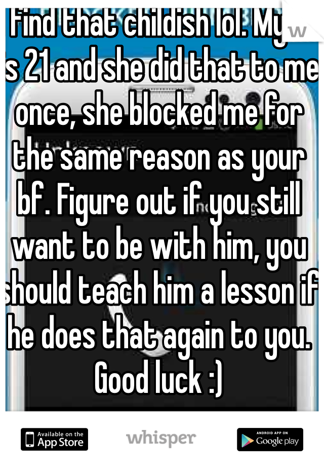 I find that childish lol. My ex is 21 and she did that to me once, she blocked me for the same reason as your bf. Figure out if you still want to be with him, you should teach him a lesson if he does that again to you.  Good luck :)