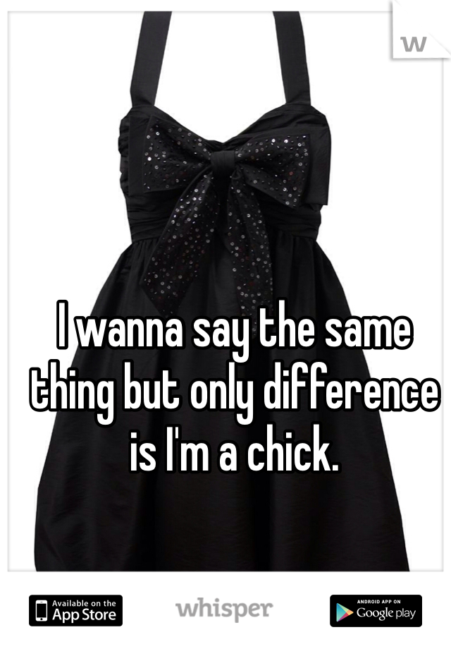 I wanna say the same thing but only difference is I'm a chick.