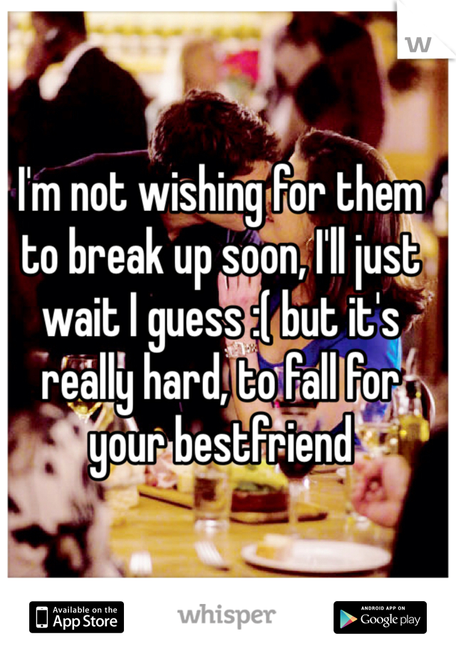 I'm not wishing for them to break up soon, I'll just wait I guess :( but it's really hard, to fall for your bestfriend