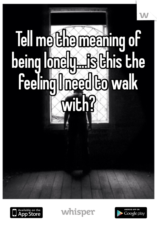 Tell me the meaning of being lonely....is this the feeling I need to walk with?