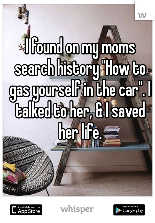 I found on my moms search history "How to gas yourself in the car". I talked to her, & I saved her life.