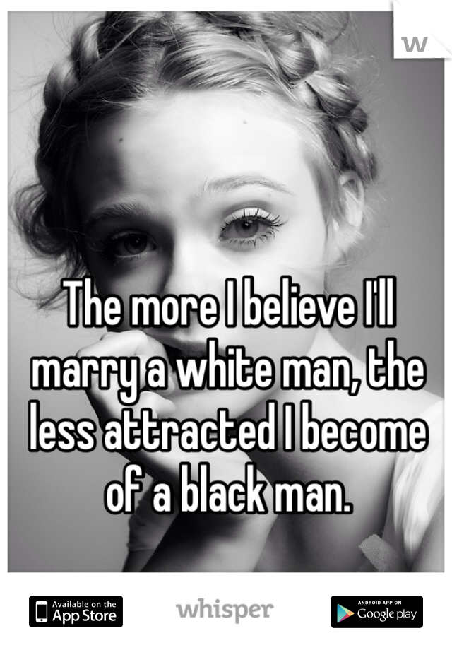 The more I believe I'll marry a white man, the less attracted I become of a black man. 