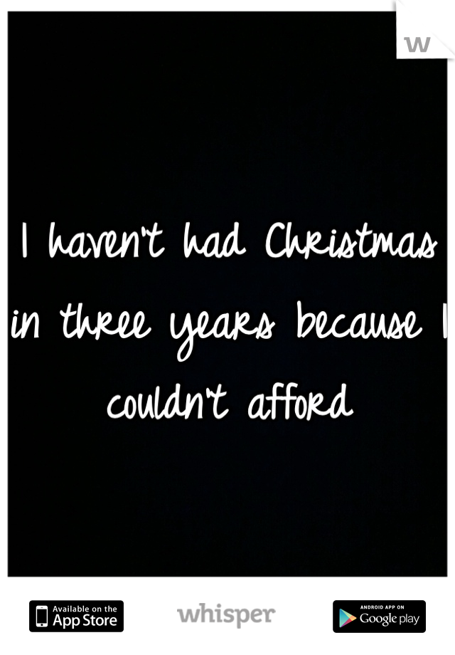 I haven't had Christmas in three years because I couldn't afford
