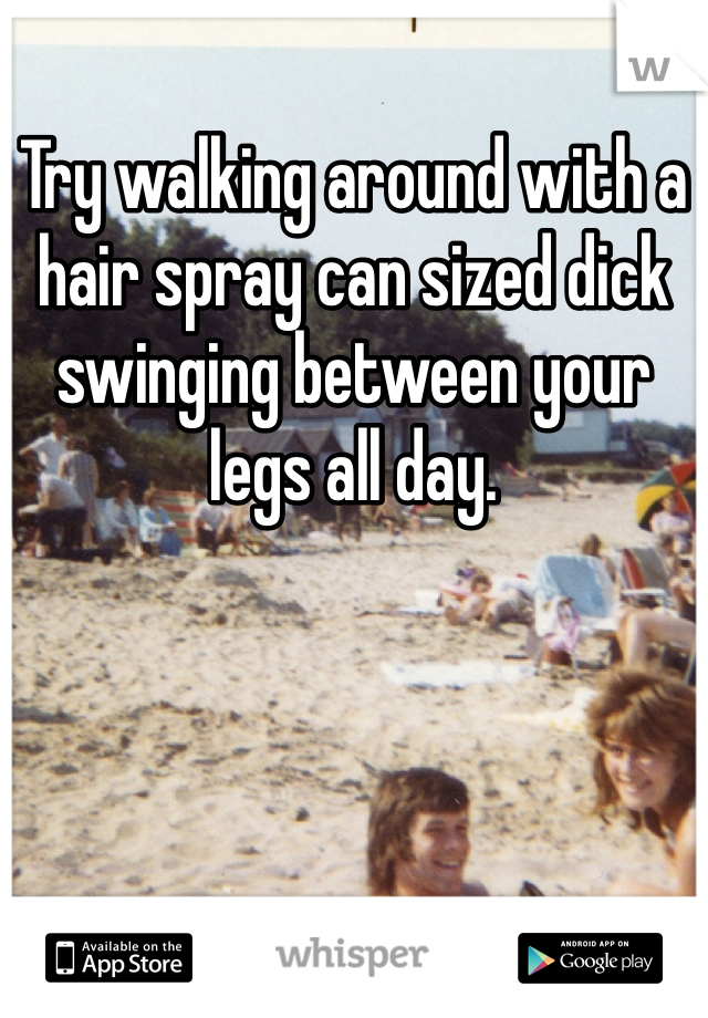 Try walking around with a hair spray can sized dick swinging between your legs all day. 