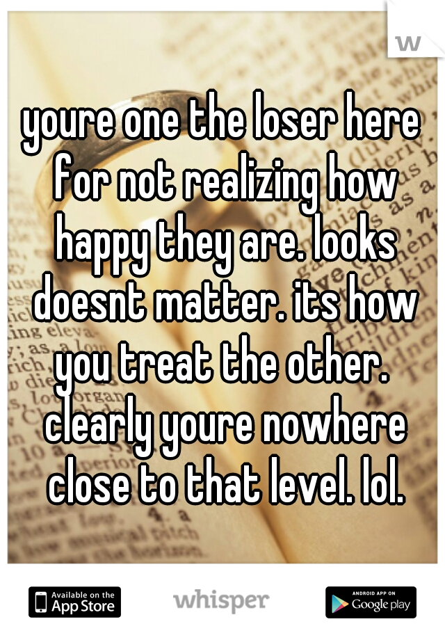youre one the loser here for not realizing how happy they are. looks doesnt matter. its how you treat the other.  clearly youre nowhere close to that level. lol.