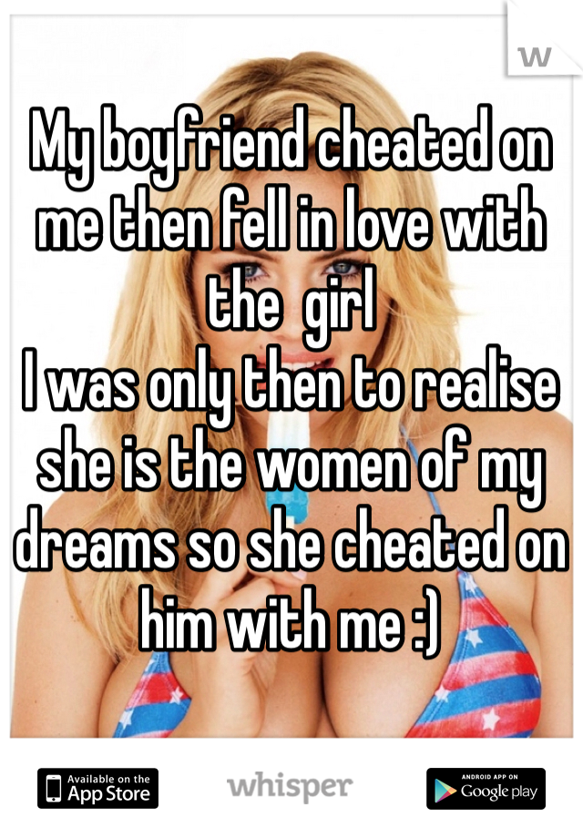 My boyfriend cheated on me then fell in love with the  girl 
I was only then to realise she is the women of my dreams so she cheated on him with me :)