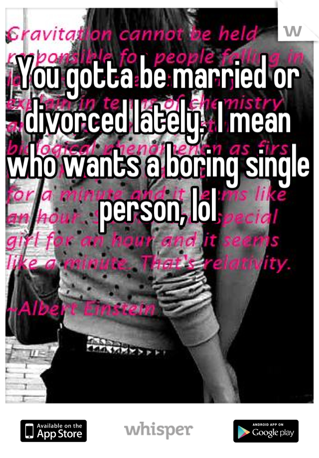 You gotta be married or divorced lately.  I mean who wants a boring single person, lol