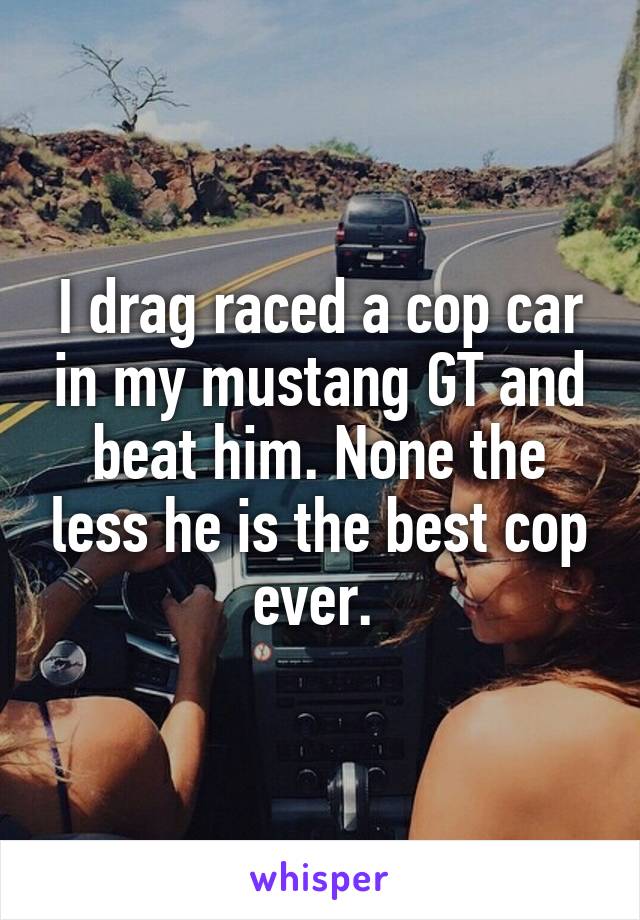 I drag raced a cop car in my mustang GT and beat him. None the less he is the best cop ever. 
