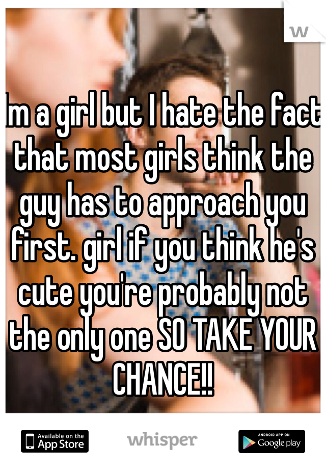 

Im a girl but I hate the fact that most girls think the guy has to approach you first. girl if you think he's cute you're probably not the only one SO TAKE YOUR CHANCE!!

