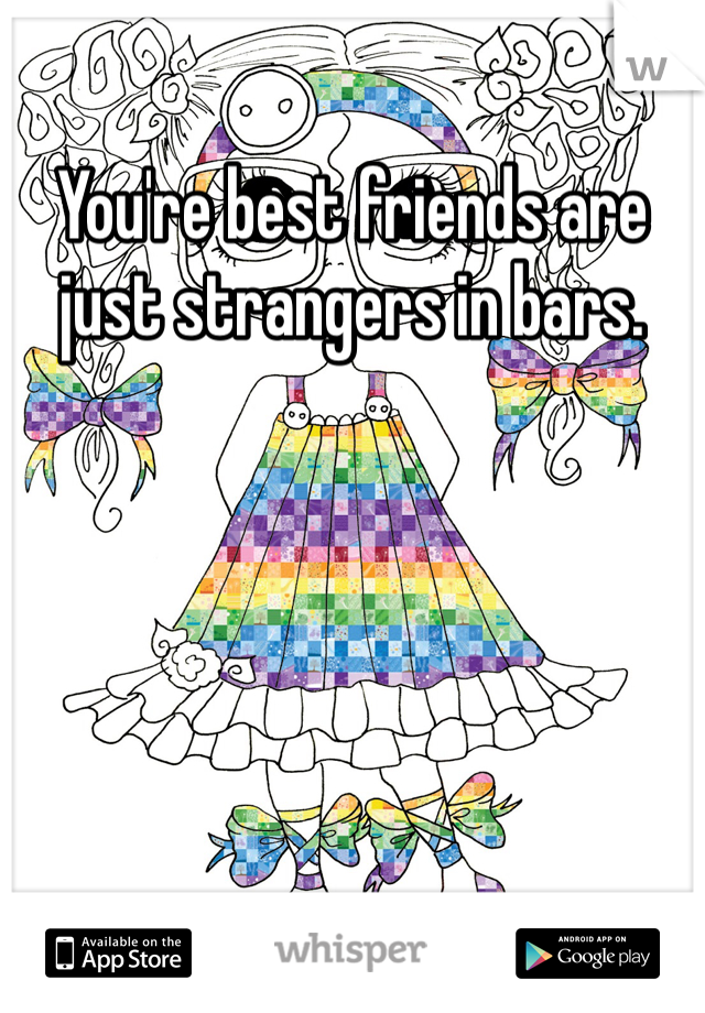 You're best friends are just strangers in bars. 