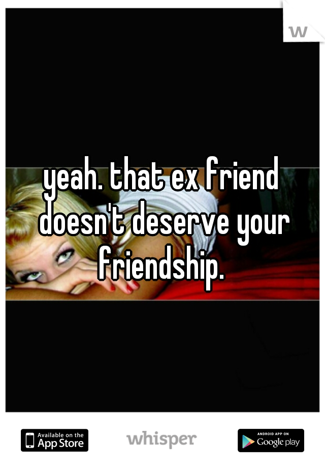 yeah. that ex friend doesn't deserve your friendship. 