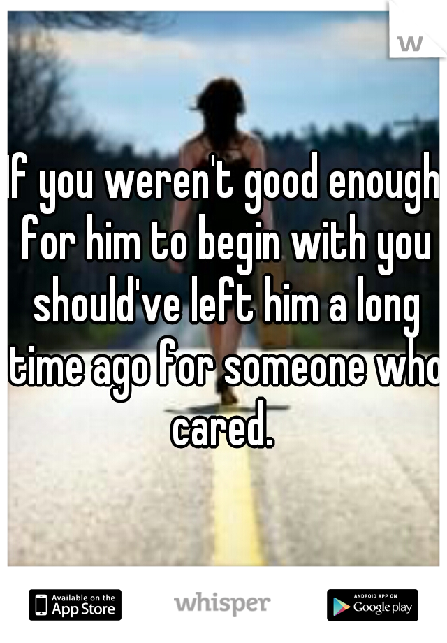 If you weren't good enough for him to begin with you should've left him a long time ago for someone who cared. 