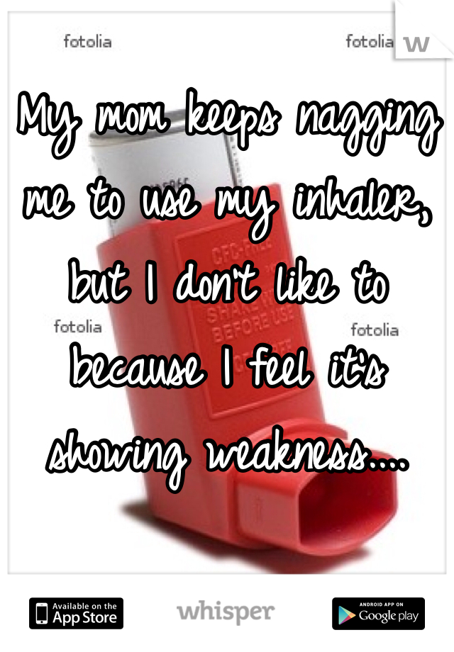 My mom keeps nagging me to use my inhaler, but I don't like to because I feel it's showing weakness.... 