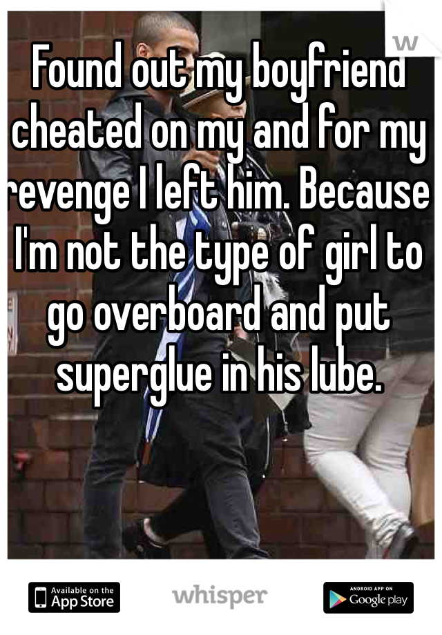 Found out my boyfriend cheated on my and for my revenge I left him. Because I'm not the type of girl to go overboard and put superglue in his lube. 