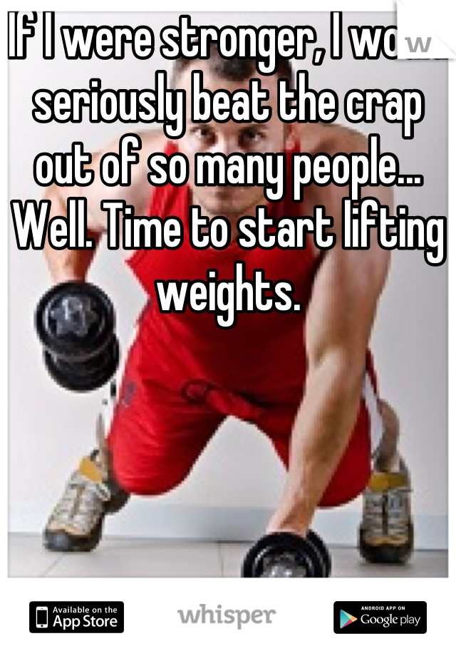 If I were stronger, I would seriously beat the crap out of so many people...
Well. Time to start lifting weights.