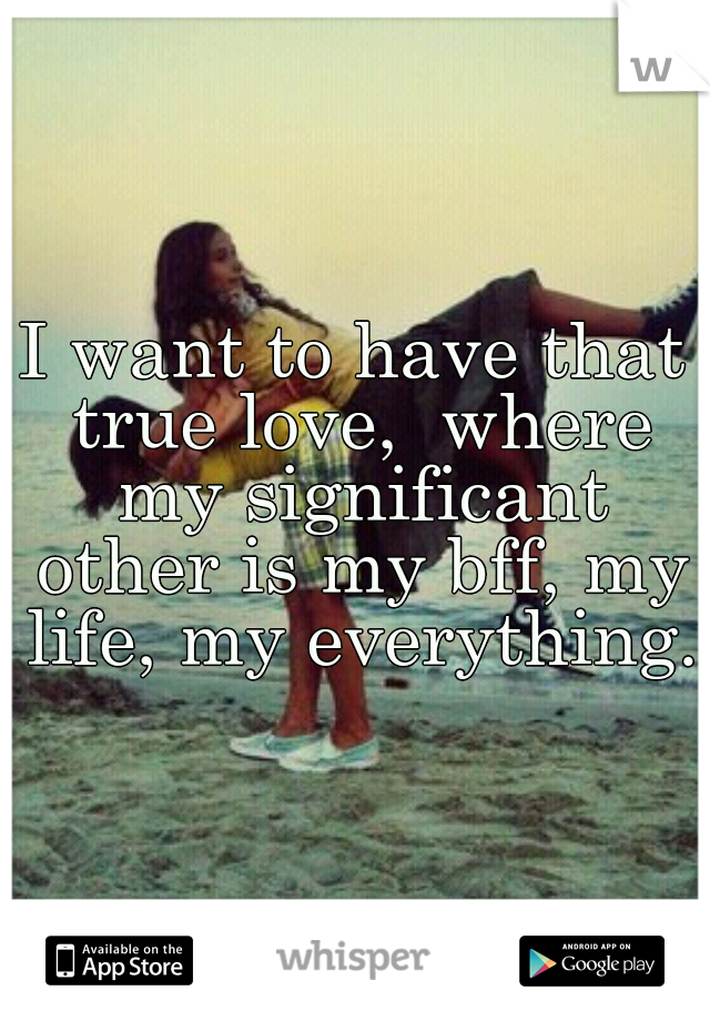I want to have that true love,  where my significant other is my bff, my life, my everything. 