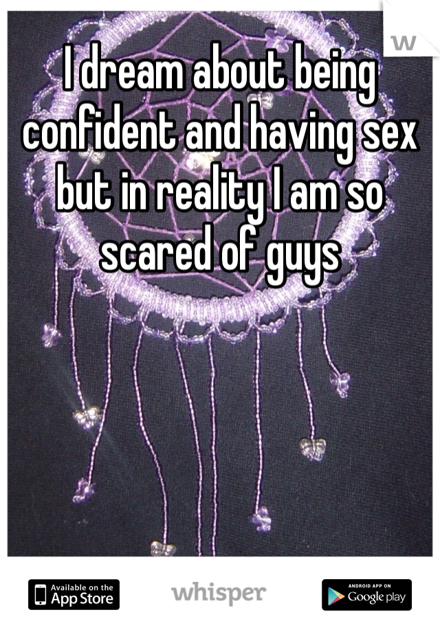 I dream about being confident and having sex but in reality I am so scared of guys