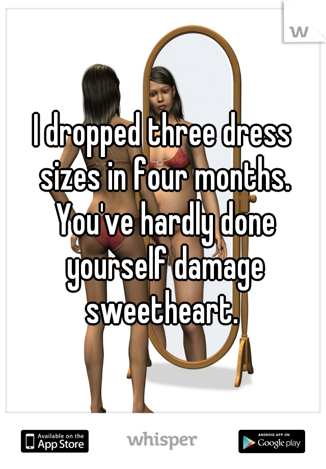 I dropped three dress sizes in four months. You've hardly done yourself damage sweetheart. 