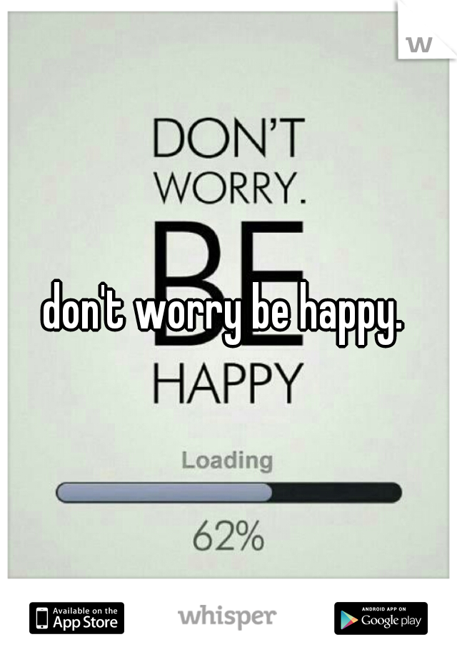don't worry be happy. 