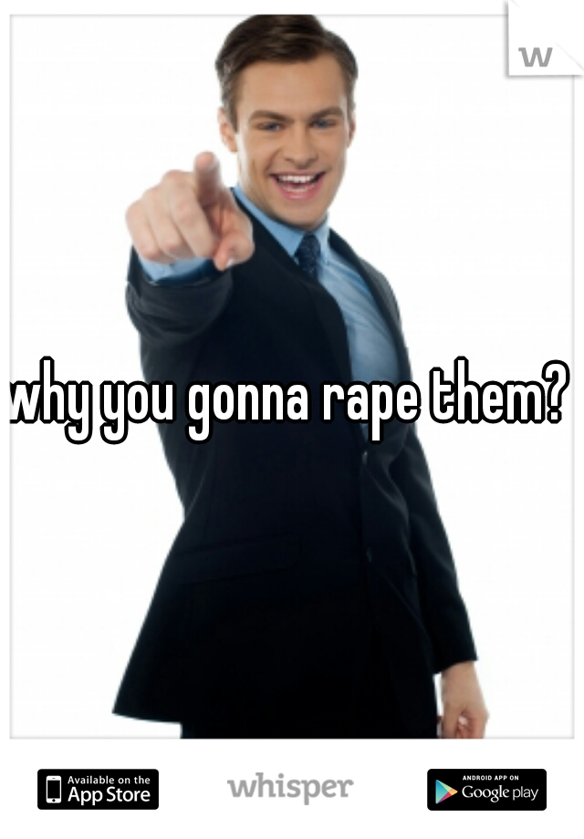 why you gonna rape them? 