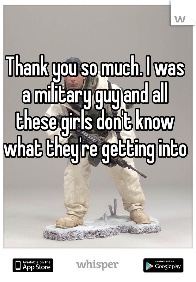 Thank you so much. I was a military guy and all these girls don't know what they're getting into
