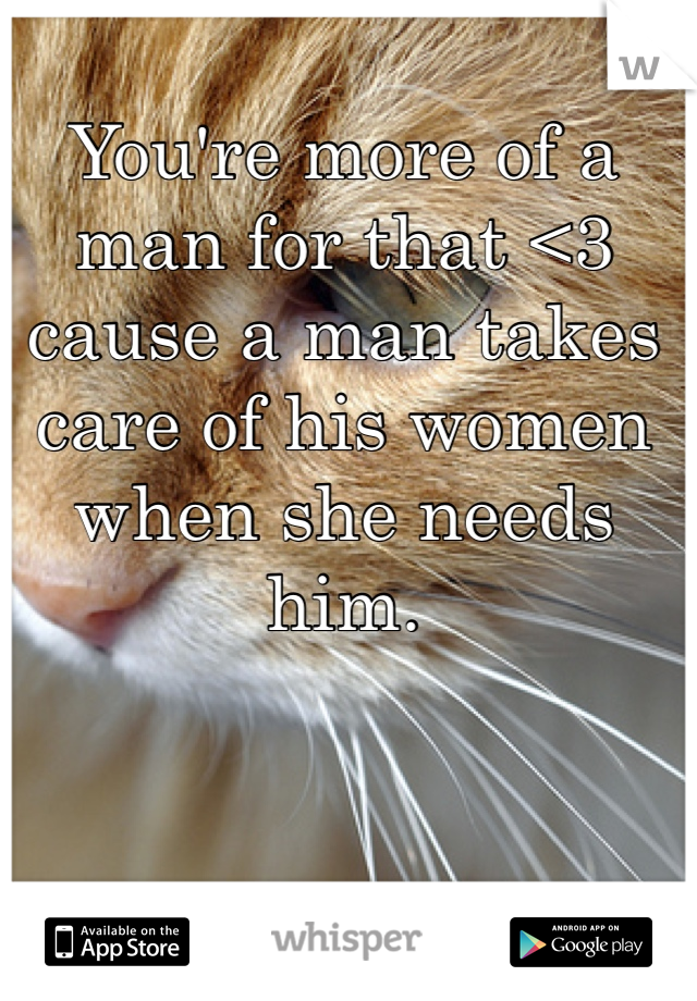 You're more of a man for that <3 cause a man takes care of his women when she needs him. 