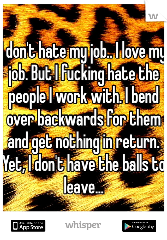 I don't hate my job.. I love my job. But I fucking hate the people I work with. I bend over backwards for them and get nothing in return. Yet, I don't have the balls to leave...