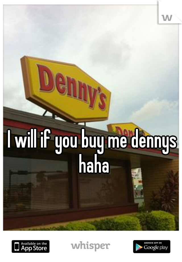 I will if you buy me dennys haha
