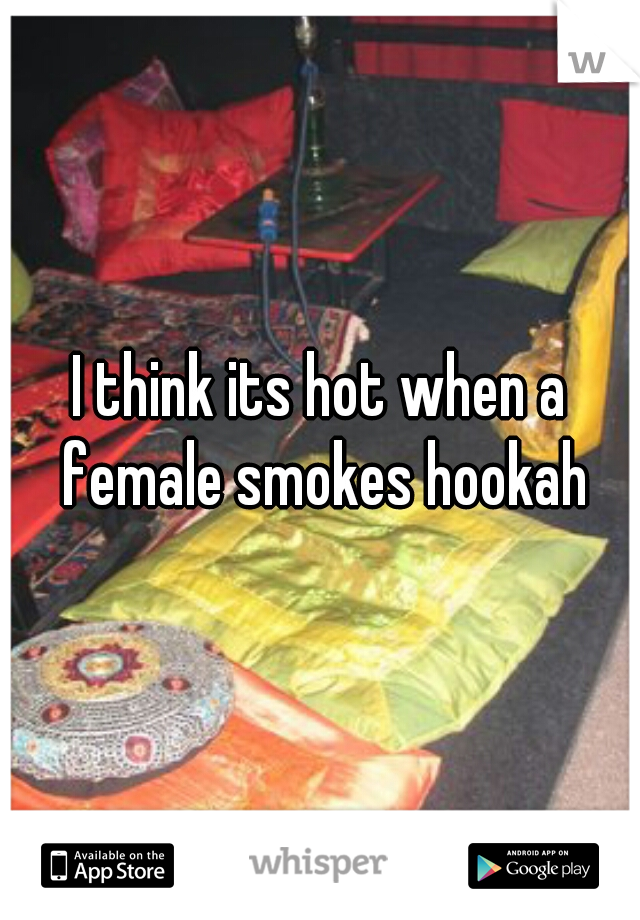 I think its hot when a female smokes hookah