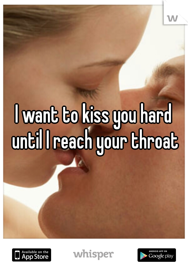 I want to kiss you hard until I reach your throat
