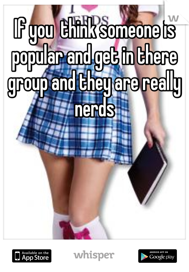 If you  think someone is popular and get in there group and they are really nerds