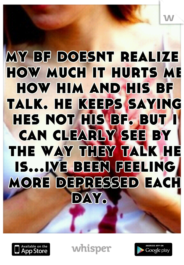my bf doesnt realize how much it hurts me how him and his bf talk. he keeps saying hes not his bf. but i can clearly see by the way they talk he is...ive been feeling more depressed each day.  