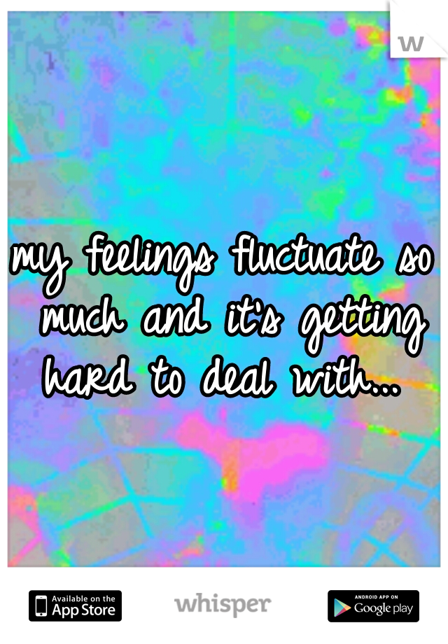 my feelings fluctuate so much and it's getting hard to deal with... 