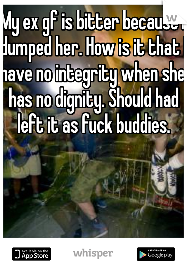 My ex gf is bitter because I dumped her. How is it that I have no integrity when she has no dignity. Should had left it as fuck buddies.