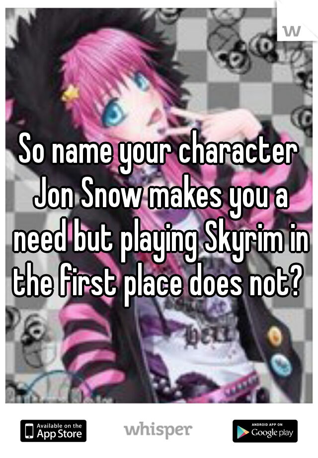 So name your character Jon Snow makes you a need but playing Skyrim in the first place does not? 