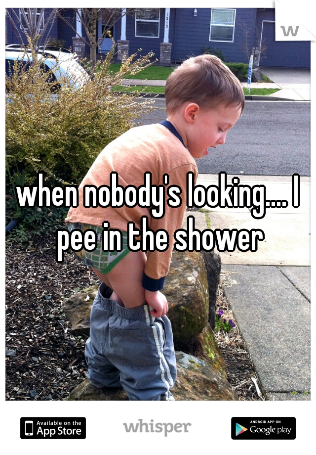 when nobody's looking.... I pee in the shower
