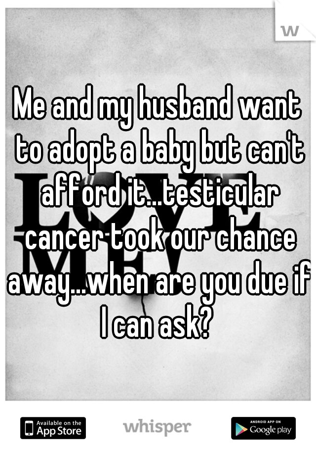 Me and my husband want to adopt a baby but can't afford it...testicular cancer took our chance away...when are you due if I can ask? 