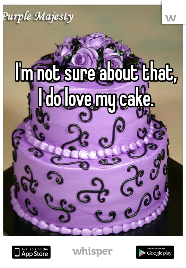 I'm not sure about that, 
I do love my cake. 