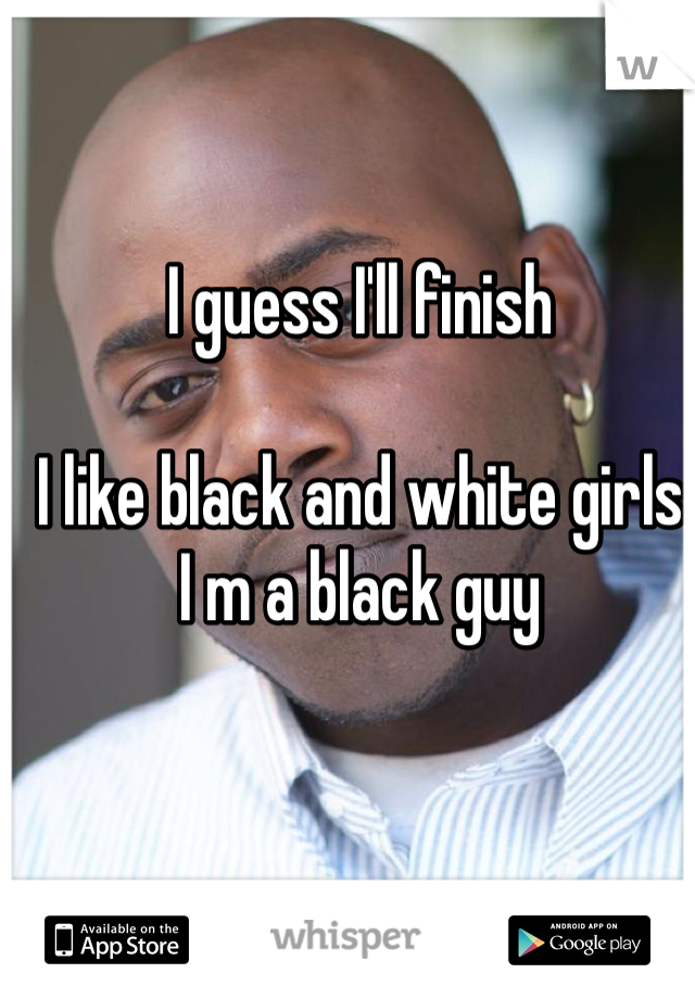 I guess I'll finish 

I like black and white girls
I m a black guy 