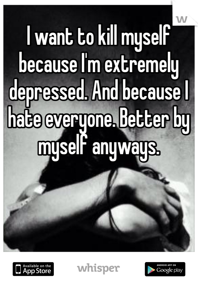 I want to kill myself because I'm extremely depressed. And because I hate everyone. Better by myself anyways.