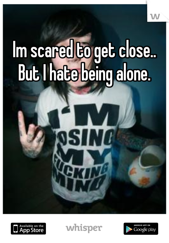 Im scared to get close.. But I hate being alone.